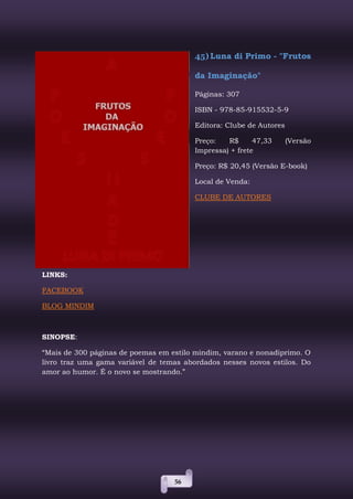 56
45) Luna di Primo - "Frutos
da Imaginação"
Páginas: 307
ISBN - 978-85-915532-5-9
Editora: Clube de Autores
Preço: R$ 47,33 (Versão
Impressa) + frete
Preço: R$ 20,45 (Versão E-book)
Local de Venda:
CLUBE DE AUTORES
LINKS:
FACEBOOK
BLOG MINDIM
SINOPSE:
“Mais de 300 páginas de poemas em estilo mindim, varano e nonadiprimo. O
livro traz uma gama variável de temas abordados nesses novos estilos. Do
amor ao humor. É o novo se mostrando.”
 