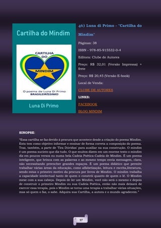 57
46) Luna di Primo - "Cartilha do
Mindim"
Páginas: 38
ISBN - 978-85-915532-0-4
Editora: Clube de Autores
Preço: R$ 32,01 (Versão Impressa) +
frete
Preço: R$ 20,45 (Versão E-book)
Local de Venda:
CLUBE DE AUTORES
LINKS:
FACEBOOK
BLOG MINDIM
SINOPSE:
“Essa cartilha se faz devido à procura que acontece desde a criação do poema Mindim.
Esta tem como objetivo informar e ensinar de forma correta a composição do poema.
Traz, também, a parte de 'Tira Dúvidas' para auxiliar na sua construção. O mindim
é um poema sucinto que diz tudo. O que muitos dizem em um enorme texto o mindim
diz em poucos versos ou numa bela Cadeia Poética-Cadeia de Mindim. É um poema
inteligente, que brinca com as palavras e ao mesmo tempo envia mensagem, clara,
não necessitando preencher grandes espaços. É um poema didático que permite
trabalhar várias áreas da educação, como alfabetização, leitura e escrita,literatura,
sendo estas o primeiro motivo da procura por livros de Mindim. O mindim trabalha
a capacidade intelectual tanto de quem o constrói quanto de quem o lê. O Mindim
mexe com a sua cabeça. Depois de ler um Mindim, você não será o mesmo e depois
de construir o primeiro Mindim ou sua Cadeia Poética, então não mais deixará de
exercer essa terapia, pois o Mindim se torna uma terapia a trabalhar várias situações,
mas só quem o faz, o sabe. Adquira sua Cartilha, a autora e o mundo agradecem.”
 