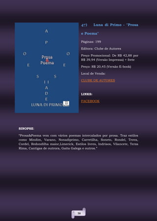 58
47) Luna di Primo - "Prosa
e Poema"
Páginas: 199
Editora: Clube de Autores
Preço Promocional: De R$ 42,88 por
R$ 39,94 (Versão Impressa) + frete
Preço: R$ 20,45 (Versão E-book)
Local de Venda:
CLUBE DE AUTORES
LINKS:
FACEBOOK
SINOPSE:
“Prosa&Poema vem com vários poemas intercalados por prosa. Traz estilos
como Mindim, Varano, Nonadiprimo, Carretilha, Soneto, Rondel, Trova,
Cordel, Redondilha maior,Limerick, Estilos livres, Indrisos, Vilancete, Terza
Rima, Cantigas de outrora, Gaita Galega e outros.”
 