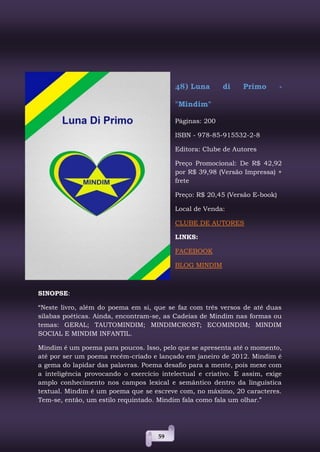 59
48) Luna di Primo -
"Mindim"
Páginas: 200
ISBN - 978-85-915532-2-8
Editora: Clube de Autores
Preço Promocional: De R$ 42,92
por R$ 39,98 (Versão Impressa) +
frete
Preço: R$ 20,45 (Versão E-book)
Local de Venda:
CLUBE DE AUTORES
LINKS:
FACEBOOK
BLOG MINDIM
SINOPSE:
“Neste livro, além do poema em si, que se faz com três versos de até duas
sílabas poéticas. Ainda, encontram-se, as Cadeias de Mindim nas formas ou
temas: GERAL; TAUTOMINDIM; MINDIMCROST; ECOMINDIM; MINDIM
SOCIAL E MINDIM INFANTIL.
Mindim é um poema para poucos. Isso, pelo que se apresenta até o momento,
até por ser um poema recém-criado e lançado em janeiro de 2012. Mindim é
a gema do lapidar das palavras. Poema desafio para a mente, pois mexe com
a inteligência provocando o exercício intelectual e criativo. E assim, exige
amplo conhecimento nos campos lexical e semântico dentro da linguística
textual. Mindim é um poema que se escreve com, no máximo, 20 caracteres.
Tem-se, então, um estilo requintado. Mindim fala como fala um olhar.”
 