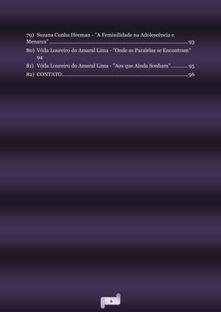 6
79) Suzana Cunha Heeman - "A Feminilidade na Adolescência e
Menarca" .................................................................................................. 93
80) Vóila Loureiro do Amaral Lima - "Onde as Paralelas se Encontram"
94
81) Vóila Loureiro do Amaral Lima - "Aos que Ainda Sonham"............ 95
82) CONTATO......................................................................................... 96
 