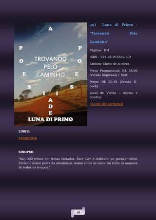 60
49) Luna di Primo -
"Trovando Pelo
Caminho"
Páginas: 104
ISBN - 978-85-915532-4-2
Editora: Clube de Autores
Preço Promocional: R$ 38,96
(Versão Impressa) + frete
Preço: R$ 20,45 (Versão E-
book)
Local de Venda – Acesse e
Confira:
CLUBE DE AUTORES
LINKS:
FACEBOOK
SINOPSE:
“São 300 trovas em temas variados. Este livro é dedicado ao poeta Ineifran
Varão, o maior poeta da atualidade, assim como se encontra entre os maiores
de todos os tempos.”
 
