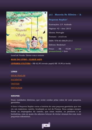 61
50) Marcela Re Ribeiro - "A
Pequena Sophie"
Ilustrações: J.P. Andrade
Páginas: 42 – Ano: 2015
Idioma: Portugês
Formato - 21x21cm
ISBN: 978-85-68629-25-3
Editora: Bookstart
Preço: R$ 45,00 (preço
promocional) + frete
Local de Venda: Direto com a autora
BLOG DO LIVRO – CLIQUE AQUI
LIVRARIA CULTURA – R$ 62,90 (versão papel) R$ 19,90 (e-book)
LINKS:
BOOK TRAILER
FACEBOOK
TWITTER
INSTAGRAM
SINOPSE:
Duas realidades distintas, que serão unidas pelas mãos de uma pequena
garotinha.
O livro A Pequena Sophie conta a história de uma pequena garotinha que vive
em um majestoso castelo, localizado ao sul da França. Seus amigos sempre
foram os empregados do castelo, que eram muitos, os pássaros e as
borboletas, com os quais ela adorava brincar de tentar alcançá-los com suas
pequenas mãozinhas.
 