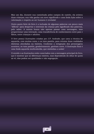 62
Mas um dia, durante sua caminhada pelos campos do castelo, ela avistou
duas crianças; sua vida ganha um novo significado e uma linda lição sobre a
valorização e respeito ao ser humano é revelada!
Outro ponto forte do livro é a inclusão de algumas palavras um pouco mais
"difíceis" para despertar o interesse da criança pelo significado das palavras,
pelo saber. A autora busca não apenas passar uma mensagem, mas
proporcionar uma interação, uma transferência de conhecimento entre pais e
filhos, entre crianças e adultos.
O livro possui ilustrações criadas por J.P. Andrade, que usou a técnica de
aquarela, com muitas cores, e os tons pastéis, para retratar duas realidades
distintas abordadas na história. Conforme a integração dos personagens
acontece, os tons pastéis, gradativamente, ganham cores. A ilustração final é
uma linda aquarela multicolorida, que simboliza a união!
O enredo e as ilustrações estão conectados com a mensagem principal do livro,
que é mostrar que as diferenças existem, mas dependendo do olhar de quem
as vê, elas podem ser qualidades e não segregação.
 