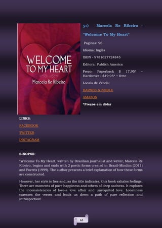 63
51) Marcela Re Ribeiro -
"Welcome To My Heart"
Páginas: 96
Idioma: Inglês
ISBN - 9781627724845
Editora: Publish America
Preço: Paperback $ 17,95* –
Hardcover - $19,95* + frete
Locais de Venda:
BARNES & NOBLE
AMAZON
*Preços em dólar
LINKS:
FACEBOOK
TWITTER
INSTAGRAM
SINOPSE:
“Welcome To My Heart, written by Brazilian journalist and writer, Marcela Re
Ribeiro, begins and ends with 2 poetic forms created in Brazil-Mindim (2011)
and Poetrix (1999). The author presents a brief explanation of how these forms
are constructed.
However, her style is free and, as the title indicates, this book exhales feelings.
There are moments of pure happiness and others of deep sadness. It explores
the inconsistencies of love-a love affair and unrequited love. Loneliness
caresses the verses and leads us down a path of pure reflection and
introspection!
 