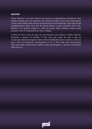 66
SINOPSE:
"Sexo Gostoso é um livro erótico que narra as experiências sexuais de uma
mulher casada que, até conhecer um dentista tarado, levava uma vida pacata
e uma rotina diária sem muitos acontecimentos interessantes. Sua vida muda
completamente após uma dor de dente levá-la a uma consulta com o Dr.
Roberto, um homem maduro e cheio de tesão. Sexo Gostoso relata cenas
picantes com 21 ilustrações de tirar o fôlego!
A ideia do livro é que ele seja um instrumento para liberar a libido, libertar
fantasias e aguçar os desejos. O foco está nas cenas de sexo e não na
construção dos personagens. Estes serão trabalhados pouco a pouco, uma vez
que o livro terá algumas continuações (3 ou 4). Em cada novo lançamento
uma pincelada descrevendo melhor cada personagem e muitas reviravoltas
estão por vir...
 