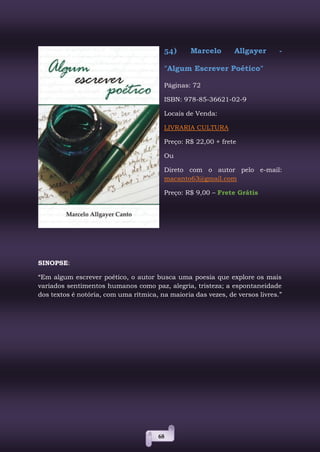 68
54) Marcelo Allgayer -
"Algum Escrever Poético"
Páginas: 72
ISBN: 978-85-36621-02-9
Locais de Venda:
LIVRARIA CULTURA
Preço: R$ 22,00 + frete
Ou
Direto com o autor pelo e-mail:
macanto63@gmail.com
Preço: R$ 9,00 – Frete Grátis
SINOPSE:
“Em algum escrever poético, o autor busca uma poesia que explore os mais
variados sentimentos humanos como paz, alegria, tristeza; a espontaneidade
dos textos é notória, com uma rítmica, na maioria das vezes, de versos livres.”
 