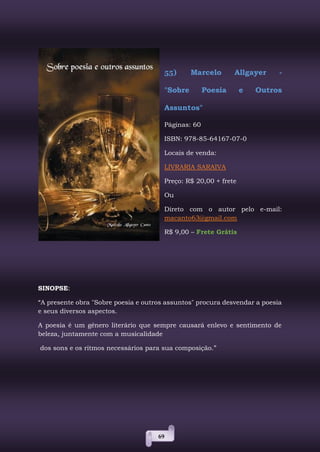 69
55) Marcelo Allgayer -
"Sobre Poesia e Outros
Assuntos"
Páginas: 60
ISBN: 978-85-64167-07-0
Locais de venda:
LIVRARIA SARAIVA
Preço: R$ 20,00 + frete
Ou
Direto com o autor pelo e-mail:
macanto63@gmail.com
R$ 9,00 – Frete Grátis
SINOPSE:
“A presente obra "Sobre poesia e outros assuntos" procura desvendar a poesia
e seus diversos aspectos.
A poesia é um gênero literário que sempre causará enlevo e sentimento de
beleza, juntamente com a musicalidade
dos sons e os ritmos necessários para sua composição.”
 