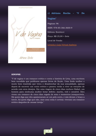 7
1) Adriana Rocha - "V De
Vagina"
Páginas: 96
ISBN: 978-85-366-3600-9
Editora: Scortecci
Preço: R$ 25,00 + frete
Local de Venda:
Livraria e Loja Virtual Asabeça
SINOPSE:
"V de vagina é um romance erótico e conta a história de Lívia, uma escritora
bem sucedida que publicava apenas livros de ficção. Uma linda mulher e
muito bem resolvida que viveu o desabrochar da sua sexualidade, apenas
depois de escrever um conto erótico e passou então a viver as emoções de
acordo com seus desejos. Em uma viagem de cinco dias conhece Rafael, um
homem para nenhuma mulher botar defeito: macho, viril e sensível. Eles
vivem um romance de cinco dias regado de sexo e momentos inesquecíveis.
Há quem diga que eles apaixonaram-se um pelo outro, e não deram o braço a
torcer, há quem diga que não, mas uma coisa é certeza: viveram um romance
erótico daqueles de causar inveja."
 