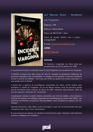 70
56) Marcos Otero - "Incidente
em Varginha"
Páginas: 168
Editora: Olived Book
Preço: de R$ 45,00 + frete
Local de venda: Direto com o autor –
autografado!
E-mail: olivedcultural@gmail.com
LINKS
BOOK TRAILER
SINOPSE:
“A história é inspirada em fatos reais que
aconteceram em 20 de janeiro de 1996.
O acontecimento ficou conhecido como O Caso Varginha e/ou Incidente em Varginha.
A história começa nove dias antes do “dia D”, quando as primeiras evidências de
presença alienígena são constatadas. O estopim se dá quando o Governo brasileiro
recebe a notícia da NORAD – EUA que um OVNI em queda está sendo rastreado e a
sua queda será no Brasil.
A partir daí, a agência de investigação comandada por Allan, recebe ordens para
averiguar a cidade de Varginha, no sul de Minas Gerais: local da provável queda
(esses escritórios eram comuns na época do SNI* coletando informações). Allan foi
um dos agentes chamados de “cachorros”.
A população começa a avistar objetos estranhos nos céus da cidade, e isso chama a
atenção de Gerard, um ufólogo respeitado que imediatamente chama Max Miller: um
professor de História, atualmente desempregado, e que considera-se apenas um “ex-
ufólogo”.
Quando finalmente, Max Miller aceita investigar o caso, ele vai descobrindo elos que
conspiram para uma teoria assustadora.
E o que parecia ser apenas um incidente extraterrestre (após “abafado” pelo Exército)
começa a deflagrar em verdades.”
 