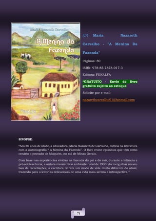 71
57) Maria Nazareth
Carvalho - "A Menina Da
Fazenda"
Páginas: 80
ISBN: 978-85-7878-017-3
Editora: FUNALFA
*GRATUITO - Envio do livro
gratuito sujeito ao estoque
Solicite por e-mail:
nazarethcarvalho01@hotmail.com
SINOPSE:
“Aos 80 anos de idade, a educadora, Maria Nazareth de Carvalho, estreia na literatura
com a autobiografia “ A Menina da Fazenda”. O livro reúne episódios que têm como
cenário o povoado de Muquém, no sul de Minas Gerais.
Com base nas experiências vividas na fazenda do pai e do avô, durante a infância e
pré-adolescência, a autora reconstrói o ambiente rural de 1930. Ao mergulhar no seu
baú de recordações, a escritora retrata um modo de vida muito diferente do atual,
trazendo para o leitor as delicadezas de uma vida mais serena e introspectiva.”
 