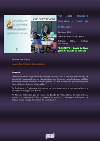72
58) Maria Nazareth
Carvalho - "Vida de
Professora"
Páginas: 123
ISBN: 978-85-7851-060-2
Editora: Editar Editora
Associada
*GRATUITO - Envio do livro
gratuito sujeito ao estoque
Solicite por e-mail:
nazarethcarvalho01@hotmail.com
SINOPSE:
“Neste livro estou resgatando lembranças de uma FEBEM que não mais existe, de
alunos, diretores, professoras, e funcionários que deixaram naquele chão de subidas
e descidas marcas indeléveis dos seus passos... e um Educandário que formou jovens
para o futuro e homens para a vida...
Às Profesoras e Professores que, apesar de tudo, continuam a luta empunhando a
Bandeira Educação e do Ensino.
Ao Maestro Patrocínio que foi regente da Banda da Polícia Militar de Juiz de Fora,
maestro da banda da FEBEM e Professor de Música do Conservatório Estadual de
Música Haidê França Americano (in memorian).”
 