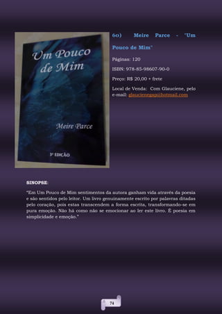 74
60) Meire Parce - "Um
Pouco de Mim"
Páginas: 120
ISBN: 978-85-98607-90-0
Preço: R$ 20,00 + frete
Local de Venda: Com Glauciene, pelo
e-mail: glaucienegap@hotmail.com
SINOPSE:
“Em Um Pouco de Mim sentimentos da autora ganham vida através da poesia
e são sentidos pelo leitor. Um livro genuinamente escrito por palavras ditadas
pelo coração, pois estas transcendem a forma escrita, transformando-se em
pura emoção. Não há como não se emocionar ao ler este livro. É poesia em
simplicidade e emoção.”
 