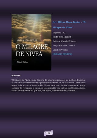 75
61) Milton Roza Júnior - "O
Milagre de Nívea"
Páginas: 190
ISBN: 9895127022
Editora: Chiado Editora
Preço: R$ 25,00 + frete
Local de Venda:
LIVRARIA CULTURA
SINOPSE:
“O Milagre de Nívea é uma história do amor que renasce, ou melhor, desperta.
É um amor que transcende e permanece através de muitas vidas. Este amor
reúne dois seres em uma união divina para que, juntos novamente, sejam
capazes de recuperar o caminho interrompido em outras existências, dando
assim continuidade ao que nós, em suma, chamamos de Ascensão.”
 