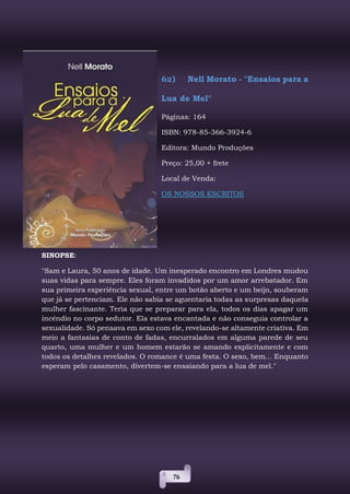 76
62) Nell Morato - "Ensaios para a
Lua de Mel"
Páginas: 164
ISBN: 978-85-366-3924-6
Editora: Mundo Produções
Preço: 25,00 + frete
Local de Venda:
OS NOSSOS ESCRITOS
SINOPSE:
"Sam e Laura, 50 anos de idade. Um inesperado encontro em Londres mudou
suas vidas para sempre. Eles foram invadidos por um amor arrebatador. Em
sua primeira experiência sexual, entre um botão aberto e um beijo, souberam
que já se pertenciam. Ele não sabia se aguentaria todas as surpresas daquela
mulher fascinante. Teria que se preparar para ela, todos os dias apagar um
incêndio no corpo sedutor. Ela estava encantada e não conseguia controlar a
sexualidade. Só pensava em sexo com ele, revelando-se altamente criativa. Em
meio a fantasias de conto de fadas, encurralados em alguma parede de seu
quarto, uma mulher e um homem estarão se amando explicitamente e com
todos os detalhes revelados. O romance é uma festa. O sexo, bem... Enquanto
esperam pelo casamento, divertem-se ensaiando para a lua de mel."
 