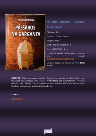 77
63) Nilza Murakawa - "Pássaros
Na Garganta"
Páginas: 144
Editora: Editora Somar
Edição: 2015
ISBN: 978-85-62141-51-5
Preço: R$ 37,00 + frete
Locais de Venda: Direto com a autora
pelo e-mail:
murakawanilza@outlook.com
Ou pela página do Facebook. Veja Link
abaixo.
SINOPSE: Nilza Murakawa, artista, fotógrafa e poetisa de São Paulo, está
lançando seu primeiro livro solo : “PÁSSAROS NA GARGANTA” – A obra
contém 144 páginas com 115 poemas bem selecionados e muita arte feita
também pela própria autora, ilustrando-os.
LINKS:
FACEBOOK
 