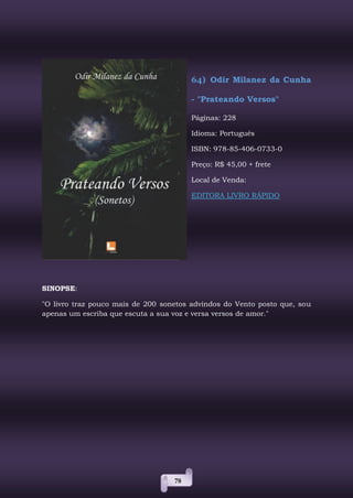 78
64) Odir Milanez da Cunha
- "Prateando Versos"
Páginas: 228
Idioma: Português
ISBN: 978-85-406-0733-0
Preço: R$ 45,00 + frete
Local de Venda:
EDITORA LIVRO RÁPIDO
SINOPSE:
"O livro traz pouco mais de 200 sonetos advindos do Vento posto que, sou
apenas um escriba que escuta a sua voz e versa versos de amor."
 