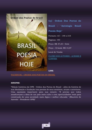 79
65) Ordem Dos Poetas do
Brasil - "Antologia Brasil
Poesia Hoje"
Formato: A5 – 148 x 210
Páginas: 193
Preço: R$ 37,25 + frete
Preço – E-book: R$ 15,07
Local de Venda:
CLUBE DOS AUTORES - ACESSE E
CONFIRA
LINK:
FACEBOOK - ORDEM DOS POETAS DO BRASIL
SINOPSE:
“Edição histórica da OPB - Ordem dos Poetas do Brasil - além da história de
sua idealização e fundação traz poesias de seus membros, atuais e anteriores.
Uma aquisição importante para sua estante. "É preciso que todos
amadureçam a ideia de um país mais culto e com oportunidades reais para
construção de uma sociedade mais digna e melhor educada." (Maurício de
Azevedo - Presidente OPB)”
 