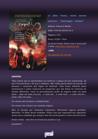 8
2) Aldo Costa, entre outros
autores - “Antologia - Limbo”
Editora: Nexus-6 Books
ISBN: 978-85-69448-33-4
Páginas: 210
Preço: 23,00 + frete
Local de Venda: Direto com o autor pelo
e-mail: aldocostas13@gmail.com
LINK:
FACEBOOK DO AUTOR
SINOPSE:
“São contos que se aprofundam na essência e psique do que transcende, do
que é inconsciente e do que é cotidiano. São visões particulares de mundo, de
pessoas e caminhos que fogem do habitual. Uma busca solitária pelos
sentimentos e pelas respostas de perguntas que são feitas de centenas de
formas diferentes, como se precisássemos pular de lugares cada vez mais
altos... cada vez mais escuros... a cada dia... a cada hora... a cada minuto...
pular cada vez mais...
Os contos não buscam a compreensão.
Os contos não traçam um caminho seguro.
Eles os levarão por caminhos traiçoeiros. Mostrarão lugares perdidos.
Mentirão. Te dirão duras verdades. Farão com que esqueçam por segundos,
dessa tosca realidade que sempre será tão irreal quanto o mais real dos livros.
Então venha - este livro te levará aos sonhos e aos
pesadelos.”
 
