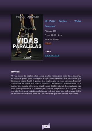 80
66) Patty Freitas - "Vidas
Paralelas"
Páginas: 160
Preço: 37,95 + frete
Local de Venda:
PERSE
LINKS
BOOK TRAILER
SINOPSE:
“A vida dupla de Sophie a faz correr muitos riscos, mas nada disso importa,
se esse é o preço para conseguir atingir seus objetivos. Ela está mais que
disposta a pagar. Será? E quando isto implica pôr em risco um grande amor?
Jonathan é o CEO de sua própria empresa. Um bilionário acostumado a ter a
mulher que deseja, até que se envolve com Sophie, ela vai desestruturar sua
vida, principalmente sua obsessão por controle e segurança. Mas o que é tudo
isso diante de uma paixão arrebatadora e de um amor que vale a pena todos
os riscos? Uma história sensual, um suspense que fará você se apaixonar.”
 