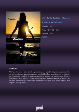 81
67) Patty Freitas - "Cantos
& Encantos Poéticos"
Páginas: 144
Preço: R$ 27,62 + frete
Local de Venda:
PERSE
SINOPSE:
“Porque às vezes é uma música que canta, ás vezes é uma pessoa que encanta
ou um sentimento que clama por ser exprimido...Não importa o que te inspira.
O importante é deixar a imaginação correr solta e os sentimentos fluirem
livremente. Sem muitas regras ou formatação. Porque poetizar é assim, de
repente não mais que de repente, colocamos pra fora tudo o que o peito não
suporta mais guardar.”
 