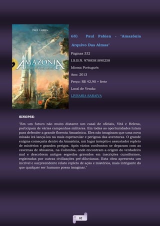 82
68) Paul Fabien - "Amazônia
Arquivo Das Almas"
Páginas 332
I.S.B.N. 9788581890258
Idioma Português
Ano: 2013
Preço: R$ 42,90 + frete
Local de Venda:
LIVRARIA SARAIVA
SINOPSE:
"Em um futuro não muito distante um casal de oficiais, Vitã e Helena,
participam de várias campanhas militares. Em todas as oportunidades lutam
para defender a grande floresta Amazônica. Eles não imaginam que uma nova
missão irá lançá-los na mais espetacular e perigosa das aventuras. O grande
enigma começaria dentro da Amazônia, um lugar inóspito e assustador repleto
de mistérios e grandes perigos. Após vários confrontos se deparam com as
cavernas de Abissínia, na Colômbia, onde encontram a origem do verdadeiro
mal e descobrem antigos segredos gravados em inscrições cuneiformes,
registradas por outras civilizações pré-diluvianas. Esta obra apresenta um
incrível e surpreendente relato repleto de ação e mistérios, mais intrigante do
que qualquer ser humano possa imaginar."
 