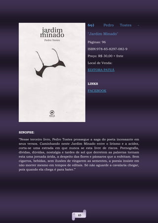 83
69) Pedro Tostes -
"Jardim Minado"
Páginas: 96
ISBN:978-85-8297-082-9
Preço: R$ 30,00 + frete
Local de Venda:
EDITORA PATUÁ
LINKS
FACEBOOK
SINOPSE:
“Nesse terceiro livro, Pedro Tostes prossegue a saga do poeta incessante em
seus versos. Caminhando neste Jardim Minado entre o lirismo e a acidez,
corta-se uma estrada em que nunca se esta livre de riscos. Pornografia,
dívidas, dúvidas, nostalgia e tardes de sol que derretem as palavras tornam
esta uma jornada árida, a despeito das flores e pássaros que a enfeitam. Sem
cigarros, bebidas, sem ilusões de vingarem as sementes, a poesia insiste em
não morrer mesmo em tempos de editais. Só não aguarde a cavalaria chegar,
pois quando ela chega é para bater.”
 