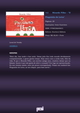 84
70) Ricardo Filho - "O
Pinguinho de Letra"
Páginas: 20
Ilustrações: Irene Guerriero
ISBN: 9788536640631
Editora: Scortecci Editora
Preço: R$ 28,00 + Frete
Local de Venda:
ASABEÇA
SINOPSE:
“Bom dia, boa tarde e boa noite. Desse jeito fica todo mundo devidamente
cumprimentado, a gente ganha tempo. Hoje estou com a corda toda, feliz da
vida. É que o Ricardo Filho, um escritor amigo meu, resolveu deixar que eu
falasse. Quem é que não gosta de abrir o coração? Vou logo me apresentando.
Eu sou mesmo assim, nem um pouco envergonhado. Prazer em conhecê-los:
Pinguinho de Letra, ao seu dispor, para bem servir.”
 
