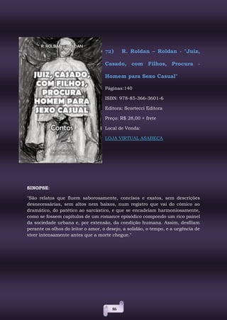 86
72) R. Roldan – Roldan - "Juiz,
Casado, com Filhos, Procura -
Homem para Sexo Casual"
Páginas:140
ISBN: 978-85-366-3601-6
Editora: Scortecci Editora
Preço: R$ 28,00 + frete
Local de Venda:
LOJA VIRTUAL ASABEÇA
SINOPSE:
"São relatos que fluem saborosamente, concisos e exatos, sem descrições
desnecessárias, sem altos nem baixos, num registro que vai do cômico ao
dramático, do patético ao sarcástico, e que se encadeiam harmoniosamente,
como se fossem capítulos de um romance episódico compondo um rico painel
da sociedade urbana e, por extensão, da condição humana. Assim, desfilam
perante os olhos do leitor o amor, o desejo, a solidão, o tempo, e a urgência de
viver intensamente antes que a morte chegue."
 