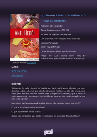 88
74) Renato Ribeiro - "Anti-Herói – O
Fogo da Esperança"
Formato: eBook Kindle
Tamanho do arquivo: 356 KB
Número de páginas: 50 páginas
Uso simultâneo de dispositivos: Ilimitado
Idioma: Português
ASIN: B00R3XFL1K
Dicas de vocabulário: Não habilitado
Preço: R$ 1,99 (inclui envio sem fio
internacional gratuito via Amazon Whispernet)
Local de Venda: AMAZON
LINKS:
SITE DO LIVRO
FACEBOOK
SINOPSE:
“Diferente de toda história de heróis, em Anti-Herói temos alguém que quer
destruir todos os heróis que um dia ele amou. Porém esse ato não o torna um
vilão, pois ele tem motivos claros para cumprir essa missão, que é salvar o
sistema que está claramente corrompido por aqueles que estão no poder e que
tem todo o poder.
Mas como um humano pode matar um ser tão superior como um herói?
O que a população vai achar disso?
O que acontecerá se ele falhar?
Essas são perguntas que serão respondidas no decorrer desta história.”
 