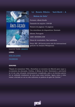 89
75) Renato Ribeiro - "Anti-Herói – A
Beleza de Gelo"
Formato: eBook Kindle
Tamanho do arquivo: 338 KB
Número de páginas: 52 páginas
Uso simultâneo de dispositivos: Ilimitado
Idioma: Português
ASIN: B00S8RUJ6W
Dicas de vocabulário: Não habilitado
Preço: R$ 1,99 (inclui envio sem fio internacional
gratuito via Amazon Whispernet)
Local de Venda: AMAZON
LINKS:
SITE DO LIVRO
FACEBOOK
SINOPSE:
“Depois de assassinar Félix, Jhonathan se encontra em Maceió para caçar a
ex-ministra da educação, Cínthia, A Beleza de Gelo. Entretanto o anti-herói
se vê em uma situação extremamente complicada, pois a ex-heroína parece
ter se redimido totalmente de seus atos como heroína. Agora resta a John
tomar a decisão se vai ou não enfrentar os poderes de gelo de Cínthia.”
 