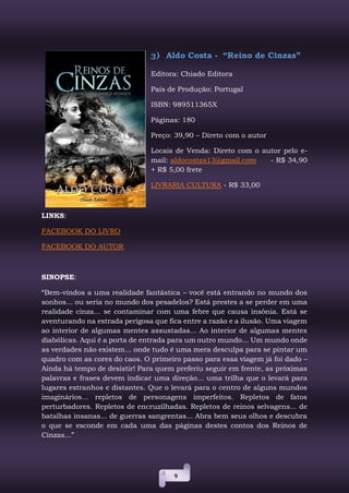 9
3) Aldo Costa - “Reino de Cinzas”
Editora: Chiado Editora
País de Produção: Portugal
ISBN: 989511365X
Páginas: 180
Preço: 39,90 – Direto com o autor
Locais de Venda: Direto com o autor pelo e-
mail: aldocostas13@gmail.com - R$ 34,90
+ R$ 5,00 frete
LIVRARIA CULTURA - R$ 33,00
LINKS:
FACEBOOK DO LIVRO
FACEBOOK DO AUTOR
SINOPSE:
“Bem-vindos a uma realidade fantástica – você está entrando no mundo dos
sonhos... ou seria no mundo dos pesadelos? Está prestes a se perder em uma
realidade cinza... se contaminar com uma febre que causa insônia. Está se
aventurando na estrada perigosa que fica entre a razão e a ilusão. Uma viagem
ao interior de algumas mentes assustadas... Ao interior de algumas mentes
diabólicas. Aqui é a porta de entrada para um outro mundo... Um mundo onde
as verdades não existem... onde tudo é uma mera desculpa para se pintar um
quadro com as cores do caos. O primeiro passo para essa viagem já foi dado –
Ainda há tempo de desistir! Para quem preferiu seguir em frente, as próximas
palavras e frases devem indicar uma direção... uma trilha que o levará para
lugares estranhos e distantes. Que o levará para o centro de alguns mundos
imaginários... repletos de personagens imperfeitos. Repletos de fatos
perturbadores. Repletos de encruzilhadas. Repletos de reinos selvagens... de
batalhas insanas... de guerras sangrentas... Abra bem seus olhos e descubra
o que se esconde em cada uma das páginas destes contos dos Reinos de
Cinzas...”
 