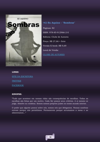 90
76) Su Aquino - "Sombras"
Páginas: 82
ISBN: 978-85-912966-2-0
Editora: Clube de Autores
Preço: R$ 27,66 + frete
Versão E-book: R$ 9,69
Local de Venda:
CLUBE DE AUTORES
LINKS:
SITE DA ESCRITORA
TWITTER
FACEBOOK
SINOPSE:
“Tudo que acontece em nossas vidas são consequências de escolhas. Todas as
escolhas são feitas por um motivo. Cada Ser possui seus critérios. A si mesmo se
julga. Absolve ou condena. Somos nossos próprios juízes no nosso mundo interior.
O poder que alguém possui sobre nós, somos nós que delegamos. Nossas sombras
entram porque nós permitimos. Permanecem porque arrumamos a mesa e as
alimentamos...”
 