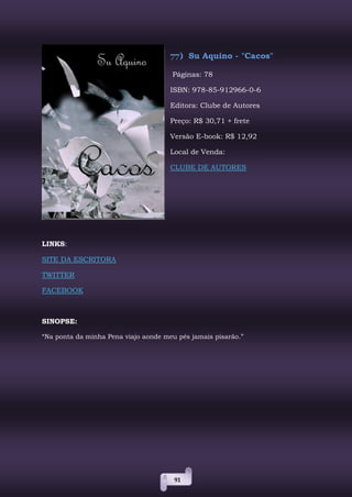 91
77) Su Aquino - "Cacos"
Páginas: 78
ISBN: 978-85-912966-0-6
Editora: Clube de Autores
Preço: R$ 30,71 + frete
Versão E-book: R$ 12,92
Local de Venda:
CLUBE DE AUTORES
LINKS:
SITE DA ESCRITORA
TWITTER
FACEBOOK
SINOPSE:
“Na ponta da minha Pena viajo aonde meu pés jamais pisarão.”
 