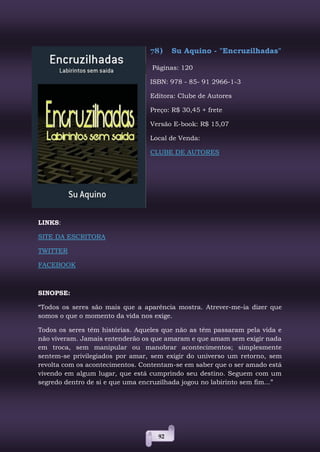 92
78) Su Aquino - "Encruzilhadas"
Páginas: 120
ISBN: 978 - 85- 91 2966-1-3
Editora: Clube de Autores
Preço: R$ 30,45 + frete
Versão E-book: R$ 15,07
Local de Venda:
CLUBE DE AUTORES
LINKS:
SITE DA ESCRITORA
TWITTER
FACEBOOK
SINOPSE:
“Todos os seres são mais que a aparência mostra. Atrever-me-ia dizer que
somos o que o momento da vida nos exige.
Todos os seres têm histórias. Aqueles que não as têm passaram pela vida e
não viveram. Jamais entenderão os que amaram e que amam sem exigir nada
em troca, sem manipular ou manobrar acontecimentos; simplesmente
sentem-se privilegiados por amar, sem exigir do universo um retorno, sem
revolta com os acontecimentos. Contentam-se em saber que o ser amado está
vivendo em algum lugar, que está cumprindo seu destino. Seguem com um
segredo dentro de si e que uma encruzilhada jogou no labirinto sem fim...”
 