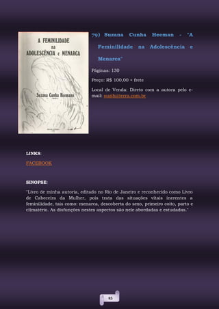 93
79) Suzana Cunha Heeman - "A
Feminilidade na Adolescência e
Menarca"
Páginas: 130
Preço: R$ 100,00 + frete
Local de Venda: Direto com a autora pelo e-
mail: suzih@terra.com.br
LINKS:
FACEBOOK
SINOPSE:
"Livro de minha autoria, editado no Rio de Janeiro e reconhecido como Livro
de Cabeceira da Mulher, pois trata das situações vitais inerentes a
feminilidade, tais como: menarca, descoberta do sexo, primeiro coito, parto e
climatério. As disfunções nestes aspectos são nele abordadas e estudadas."
 