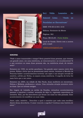 94
80) Vóila Loureiro do
Amaral Lima - "Onde as
Paralelas se Encontram"
ISBN: 978-85-61401-10-8
Editora: Horizonte da Mente
Páginas: 362
Preço: R$ 65,00 - Frete Grátis
Local de Venda: Direto com a autora
pelo e-mail:
volialoureiro@gmail.com
SINOPSE:
“Pode o amor transcender o tempo? Seria possível duas pessoas, que viveram
um grande amor, em uma existência, se reencontrarem e se reconhecerem? E
o que acontece se essas duas pessoas são, na existência atual, do mesmo
sexo?
Estamos em 1930, no sertão paraibano. Um grande amor nasceu entre dois
jovens, Rúbia e Artur que se prometeram amor eterno. Acontece a Revolta de
Princesa Isabel e acontecimentos terríveis: um rapto e um estupro cercado de
mistério, sofrido por Rúbia, os separa nessa existência. O orgulho de Artur foi
mais forte que o seu amor.
Estamos em 2004, na cidade de São Paulo, duas mulheres se encontram.
Helena e Melânia, professora e aluna. Uma estranha atração acontece entre
as duas. Que se tornam amigas.
Em viagem de trabalho ao sertão da Paraíba, estranhos acontecimentos
passam a inquietar a ambas: sensação de deja vu, regressão espontânea de
memória. Elas, por fim descobrem que foram um casal na vida passada. Esse
acontecimento irá modificar as suas vidas.
Amor, ação, mistério... Descubra o qual o caminho que cada uma escolheu
diante dessa descoberta. O amor vencerá o orgulho? Conheça essa história de
amor.”
 