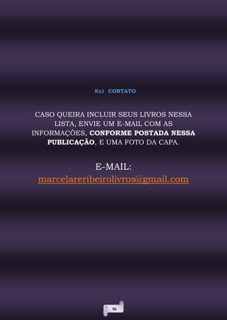 96
82) CONTATO
CASO QUEIRA INCLUIR SEUS LIVROS NESSA
LISTA, ENVIE UM E-MAIL COM AS
INFORMAÇÕES, CONFORME POSTADA NESSA
PUBLICAÇÃO, E UMA FOTO DA CAPA.
E-MAIL:
marcelareribeirolivros@gmail.com
 