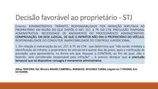 Decisão favorável ao proprietário - STJ
Ementa: ADMINISTRATIVO. TRÂNSITO. RESPONSABILIDADE POR INFRAÇÃO IMPUTADA AO
PROPRIETÁRIO EM RAZÃO DO QUE DISPÕE O ART. 257, § 7º, DO CTB. PRECLUSÃO TEMPORAL
ADMINISTRATIVA. NECESSIDADE DE ANDAMENTO DO PROCEDIMENTO ADMINISTRATIVO.
COMPROVAÇÃO, EM SEDE JUDICIAL, DE QUE O INFRATOR NÃO ERA O PROPRIETÁRIO DO VEÍCULO.
RESPONSABILIDADE DO CONDUTOR. INAFASTABILIDADE DO CONTROLE JURISDICIONAL.
1. Em relação à malversação do art. 257, § 7º, do CTB - que determina que "não sendo imediata a
identificação do infrator, o proprietário do veículo terá quinze dias de prazo, após a notificação da
autuação, para apresentá-lo, na forma em que dispuser o CONTRAN, ao fim do qual, não o
fazendo, será considerado responsável pela infração" -, é preciso destacar que a preclusão
temporal que tal dispositivo consagra é meramente administrativa.
(REsp 765970/RS, Rel. Ministro MAURO CAMPBELL MARQUES, SEGUNDA TURMA, julgado em 17/09/2009, DJe
02/10/2009)
 