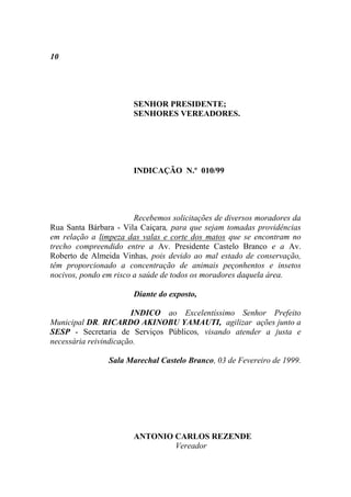 10




                       SENHOR PRESIDENTE;
                       SENHORES VEREADORES.




                       INDICAÇÃO N.º 010/99




                        Recebemos solicitações de diversos moradores da
Rua Santa Bárbara - Vila Caiçara, para que sejam tomadas providências
em relação a limpeza das valas e corte dos matos que se encontram no
trecho compreendido entre a Av. Presidente Castelo Branco e a Av.
Roberto de Almeida Vinhas, pois devido ao mal estado de conservação,
têm proporcionado a concentração de animais peçonhentos e insetos
nocivos, pondo em risco a saúde de todos os moradores daquela área.

                       Diante do exposto,

                       INDICO ao Excelentíssimo Senhor Prefeito
Municipal DR. RICARDO AKINOBU YAMAUTI, agilizar ações junto a
SESP - Secretaria de Serviços Públicos, visando atender a justa e
necessária reivindicação.

                Sala Marechal Castelo Branco, 03 de Fevereiro de 1999.




                       ANTONIO CARLOS REZENDE
                               Vereador
 
