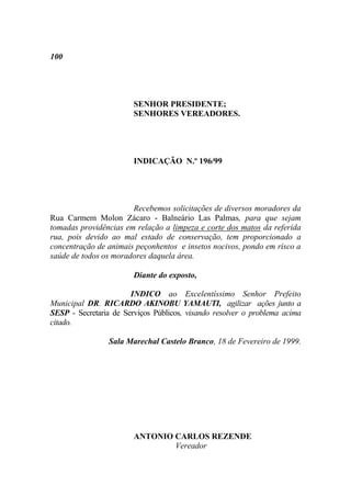 100




                        SENHOR PRESIDENTE;
                        SENHORES VEREADORES.




                        INDICAÇÃO N.º 196/99




                       Recebemos solicitações de diversos moradores da
Rua Carmem Molon Zácaro - Balneário Las Palmas, para que sejam
tomadas providências em relação a limpeza e corte dos matos da referida
rua, pois devido ao mal estado de conservação, tem proporcionado a
concentração de animais peçonhentos e insetos nocivos, pondo em risco a
saúde de todos os moradores daquela área.

                        Diante do exposto,

                       INDICO ao Excelentíssimo Senhor Prefeito
Municipal DR. RICARDO AKINOBU YAMAUTI, agilizar ações junto a
SESP - Secretaria de Serviços Públicos, visando resolver o problema acima
citado.

                 Sala Marechal Castelo Branco, 18 de Fevereiro de 1999.




                        ANTONIO CARLOS REZENDE
                                Vereador
 
