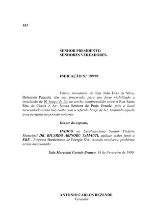 103




                       SENHOR PRESIDENTE;
                       SENHORES VEREADORES.




                       INDICAÇÃO N.º 199/99



                        Vários moradores da Rua João Dias da Silva,
Balneário Paquetá, têm nos procurado, para que fosse viabilizado a
instalação de 01 braço de luz no trecho compreendido entre a Rua Santa
Rita de Cássia e Av. Nossa Senhora de Praia Grande, pois o local
mencionado ainda não conta com o referido braço de luz, tornando aquela
área perigosa no período noturno.

                       Diante do exposto,

                     INDICO ao Excelentíssimo Senhor Prefeito
Municipal DR. RICARDO AKINOBU YAMAUTI, agilizar ações junto à
EBE - Empresa Bandeirante de Energia S/A, visando resolver o problema
acima mencionado.

                Sala Marechal Castelo Branco, 18 de Fevereiro de 1999.




                       ANTONIO CARLOS REZENDE
                             Vereador
 