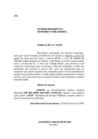 104




                        SENHOR PRESIDENTE;
                        SENHORES VEREADORES.




                        INDICAÇÃO N.º 212/99


                        Recebemos solicitações de diversos munícipes,
para que sejam tomadas providências em relação a limpeza e corte dos
matos do canal que fica entre a rodovia SP-55, e a Av. Dr. Roberto de
Almeida Vinhas (próximo ao Fórum) - Vila Mirim, no trecho compreendido
entre a “Curva do S” e o trevo da “Cidade Ocian”, pois devido ao mal
estado de conservação que se encontra, além de atrapalhar a visão dos
motoristas que utilizam o acesso 291, serve de esconderijo para os
marginais que atuam naquela área, deixando assim o local extremamente
perigoso no período noturno, e ainda abriga animais peçonhentos e insetos
nocivos, que colocam em risco a saúde de todos os que transitam e residem
naquela região.

                        Diante do exposto,

                         INDICO ao Excelentíssimo Senhor Prefeito
Municipal DR. RICARDO AKINOBU YAMAUTI, agilizar com urgência
ações junto a SESP - Secretaria de Serviços Públicos, visando atender a
justa e necessária reivindicação.

                 Sala Marechal Castelo Branco, 24 de Fevereiro de 1999.




                         ANTONIO CARLOS REZENDE
                                Vereador
 