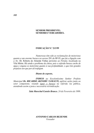 105




                        SENHOR PRESIDENTE;
                        SENHORES VEREADORES.




                        INDICAÇÃO N.º 213/99


                           Numerosas têm sido as reclamações de motoristas
quanto a um enorme buraco no acesso 291 da SP-55, que faz a ligação com
a Av. Dr. Roberto de Almeida Vinhas (próximo ao Fórum), localizada na
Vila Mirim. Há ainda o problema da chuva, pois o referido buraco enche de
água e engana os motoristas quanto à sua profundidade, o que trás grandes
prejuízos aos que por ali trafegam.

                        Diante do exposto,

                         INDICO ao Excelentíssimo Senhor Prefeito
Municipal Dr. RICARDO AKINOBU YAMAUTI, agilizar ações junto ao
setor competente, visando tapar o buraco na referida via pública,
atendendo assim a justa e necessária reivindicação.

                 Sala Marechal Castelo Branco, 24 de Fevereiro de 1999.




                        ANTONIO CARLOS REZENDE
                               Vereador
 