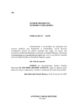 106




                        SENHOR PRESIDENTE;
                        SENHORES VEREADORES.




                        INDICAÇÃO N.º 214/99




                         Considerando a necessidade da realização dos
serviços públicos que beneficiam a comunidade, recebi diversas
reclamações através de abaixo assinado que segue em anexo, dos
moradores da Rua das Papoulas, localizada no Jardim Princesa, solicitando
a pavimentação e a canalização do esgoto que corre a céu aberto, trazendo
riscos à saúde de todos os moradores daquela região.

                        Em vista do exposto,

                        INDICO ao Excelentíssimo Senhor Prefeito
Municipal Dr. RICARDO AKINOBU YAMAUTI , digne-se agilizar ações
junto aos setores competentes, visando a realização do acima mencionado.

                 Sala Marechal Castelo Branco, 24 de Fevereiro de 1999.




                         ANTONIO CARLOS REZENDE
                                Vereador
 