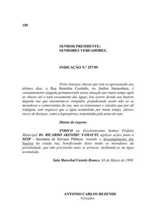 108




                        SENHOR PRESIDENTE;
                        SENHORES VEREADORES.



                        INDICAÇÃO N.º 257/99



                         Pelas intensas chuvas que tem se apresentado nos
últimos dias, a Rua Benedita Custódio, no Jardim Samambaia, é
constantemente alagada permanecendo nessa situação por muito tempo após
as chuvas até o total escoamento das águas, isto ocorre devido aos bueiros
daquela rua que encontram-se entupidos, prejudicando assim não só os
moradores e comerciantes da rua, mas os transeuntes e veículos que por ali
trafegam, sem esquecer que a água acumulada por muito tempo, oferece
riscos de doenças, como a leptospirose, transmitida pela urina do rato.

                        Diante do exposto,

                       INDICO ao Excelentíssimo Senhor Prefeito
Municipal Dr. RICARDO AKINOBU YAMAUTI, agilizar ações junto a
SESP - Secretaria de Serviços Públicos, visando o desentupimento dos
bueiros da citada rua, beneficiando deste modo os moradores da
proximidade, que não precisarão mais se arriscar, molhando-se na água
acumulada.

                    Sala Marechal Castelo Branco, 03 de Março de 1999.




                           ANTONIO CARLOS REZENDE
                                  Vereador
 