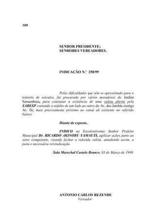 109




                       SENHOR PRESIDENTE;
                       SENHORES VEREADORES.




                       INDICAÇÃO N.º 258/99




                        Pelas dificuldades que têm se apresentado para o
trânsito de veículos, fui procurado por vários moradores do Jardim
Samambaia, para constatar a existência de uma valeta aberta pela
SABESP cortando o asfalto de um lado ao outro da Av. dos Jatobás (antiga
Av. D), mais precisamente próximo ao canal ali existente no referido
bairro.

                       Diante do exposto,

                          INDICO ao Excelentíssimo Senhor Prefeito
Municipal Dr. RICARDO AKINOBU YAMAUTI, agilizar ações junto ao
setor competente, visando fechar a referida valeta, atendendo assim, a
justa e necessária reivindicação.

                   Sala Marechal Castelo Branco, 03 de Março de 1999.




                       ANTONIO CARLOS REZENDE
                               Vereador
 