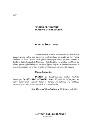 110




                        SENHOR PRESIDENTE;
                        SENHORES VEREADORES.




                        INDICAÇÃO N.º 289/99



                          Numerosas têm sido as reclamações de motoristas
quanto a uma valeta que foi aberta e não fechada no asfalto da Av. Nossa
Senhora de Praia Grande, mais precisamente próximo a ferrovia, acesso a
Rodovia Padre Manoel da Nóbrega, - Vila Caiçara. Há ainda o problema da
chuva, pois o referido buraco enche de água e engana os motoristas quanto à
sua profundidade, o que trás grandes prejuízos aos que por ali trafegam.

                        Diante do exposto,

                         INDICO ao Excelentíssimo Senhor Prefeito
Municipal Dr. RICARDO AKINOBU YAMAUTI, agilizar ações junto ao
setor competente, visando tapar o buraco na referida via pública,
atendendo assim a justa e necessária reivindicação.

                    Sala Marechal Castelo Branco, 10 de Março de 1999.




                        ANTONIO CARLOS REZENDE
                             Vereador
 