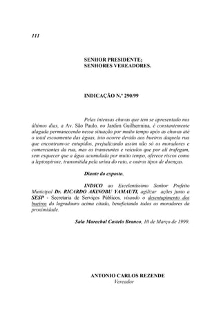 111



                        SENHOR PRESIDENTE;
                        SENHORES VEREADORES.




                        INDICAÇÃO N.º 290/99



                          Pelas intensas chuvas que tem se apresentado nos
últimos dias, a Av. São Paulo, no Jardim Guilhermina, é constantemente
alagada permanecendo nessa situação por muito tempo após as chuvas até
o total escoamento das águas, isto ocorre devido aos bueiros daquela rua
que encontram-se entupidos, prejudicando assim não só os moradores e
comerciantes da rua, mas os transeuntes e veículos que por ali trafegam,
sem esquecer que a água acumulada por muito tempo, oferece riscos como
a leptospirose, transmitida pela urina do rato, e outros tipos de doenças.

                        Diante do exposto,

                       INDICO ao Excelentíssimo Senhor Prefeito
Municipal Dr. RICARDO AKINOBU YAMAUTI, agilizar ações junto a
SESP - Secretaria de Serviços Públicos, visando o desentupimento dos
bueiros do logradouro acima citado, beneficiando todos os moradores da
proximidade.

                    Sala Marechal Castelo Branco, 10 de Março de 1999.




                           ANTONIO CARLOS REZENDE
                                  Vereador
 