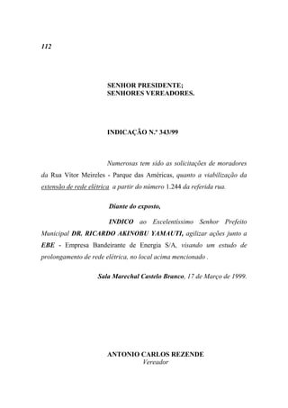 112




                       SENHOR PRESIDENTE;
                       SENHORES VEREADORES.




                       INDICAÇÃO N.º 343/99



                       Numerosas tem sido as solicitações de moradores
da Rua Vítor Meireles - Parque das Américas, quanto a viabilização da
extensão de rede elétrica a partir do número 1.244 da referida rua.

                        Diante do exposto,

                        INDICO ao Excelentíssimo Senhor Prefeito
Municipal DR. RICARDO AKINOBU YAMAUTI, agilizar ações junto a
EBE - Empresa Bandeirante de Energia S/A, visando um estudo de
prolongamento de rede elétrica, no local acima mencionado .

                    Sala Marechal Castelo Branco, 17 de Março de 1999.




                       ANTONIO CARLOS REZENDE
                               Vereador
 